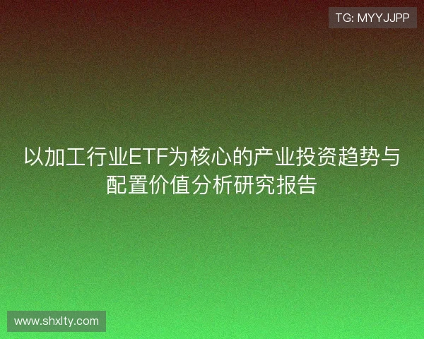 以加工行业ETF为核心的产业投资趋势与配置价值分析研究报告