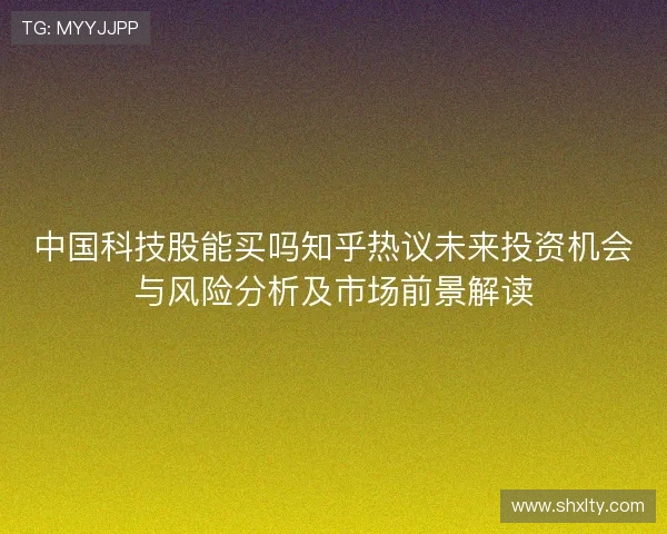 中国科技股能买吗知乎热议未来投资机会与风险分析及市场前景解读 中国科技股能买吗知乎热议未来投资机会与风险分析及市场前景解读